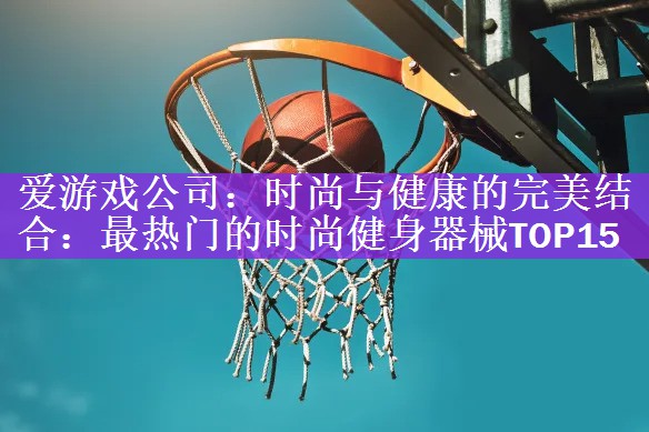 爱游戏公司：时尚与健康的完美结合：最热门的时尚健身器械TOP15